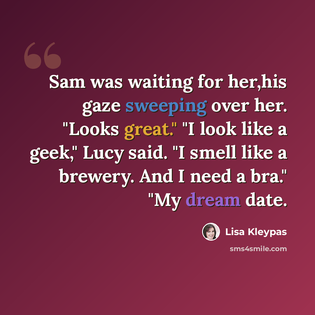 “Sam was waiting for her,his gaze sweeping over her. "Looks great." "I look like a geek," Lucy said. "I smell like a brewery. And I need a bra." "My dream date.” quote by Lisa Kleypas