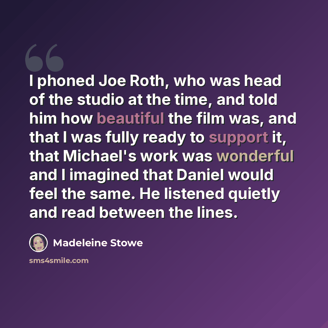 “I phoned Joe Roth, who was head of the studio at the time, and told him how beautiful the film was, and that I was fully ready to support it, that Michael's work was wonderful and I imagined that Daniel would feel the same. He listened quietly and read between the lines.” quote by Madeleine Stowe