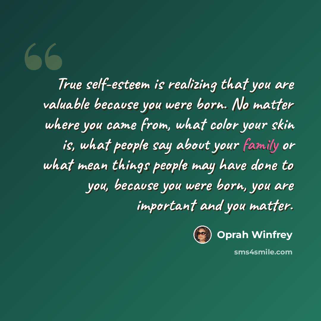 “True self-esteem is realizing that you are valuable because you were born. No matter where you came from, what color your skin is, what people say about your family or what mean things people may have done to you, because you were born, you are important and you matter.” quote by Oprah Winfrey