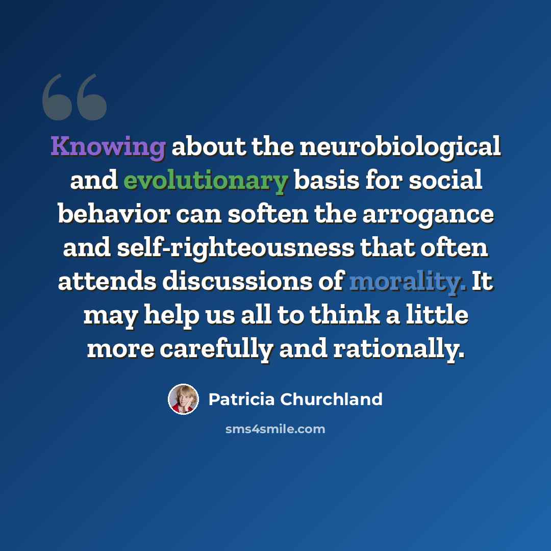 “Knowing about the neurobiological and evolutionary basis for social behavior can soften the arrogance and self-righteousness that often attends discussions of morality. It may help us all to think a little more carefully and rationally.” quote by Patricia Churchland