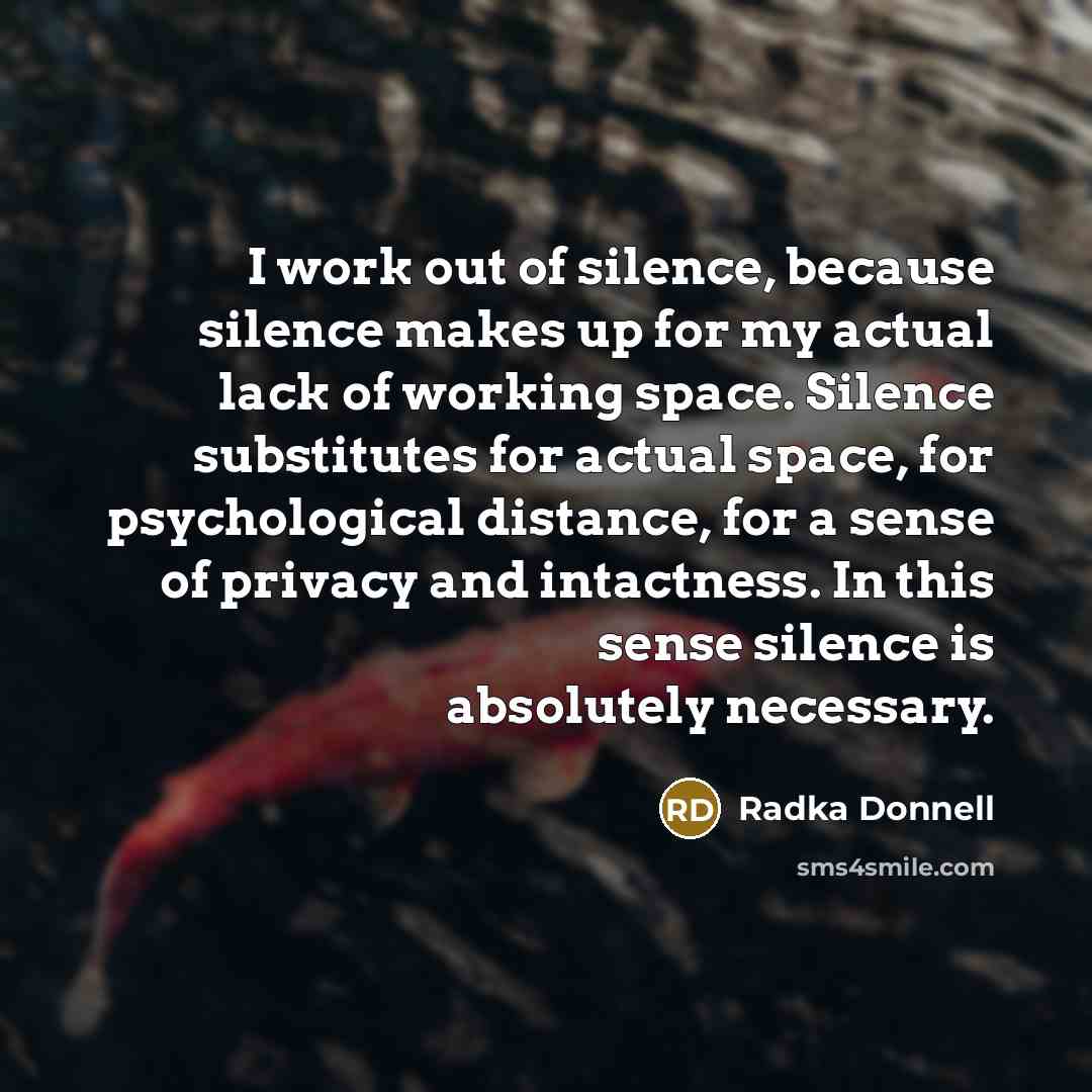 “I work out of silence, because silence makes up for my actual lack of working space. Silence substitutes for actual space, for psychological distance, for a sense of privacy and intactness. In this sense silence is absolutely necessary.” quote by Radka Donnell