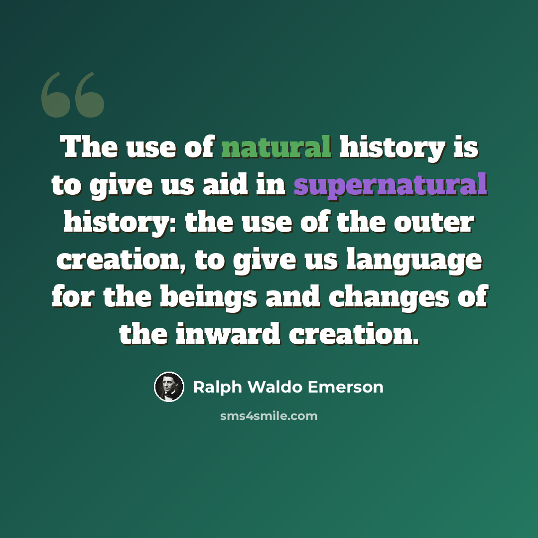“The use of natural history is to give us aid in supernatural history: the use of the outer creation, to give us language for the beings and changes of the inward creation.” quote by Ralph Waldo Emerson