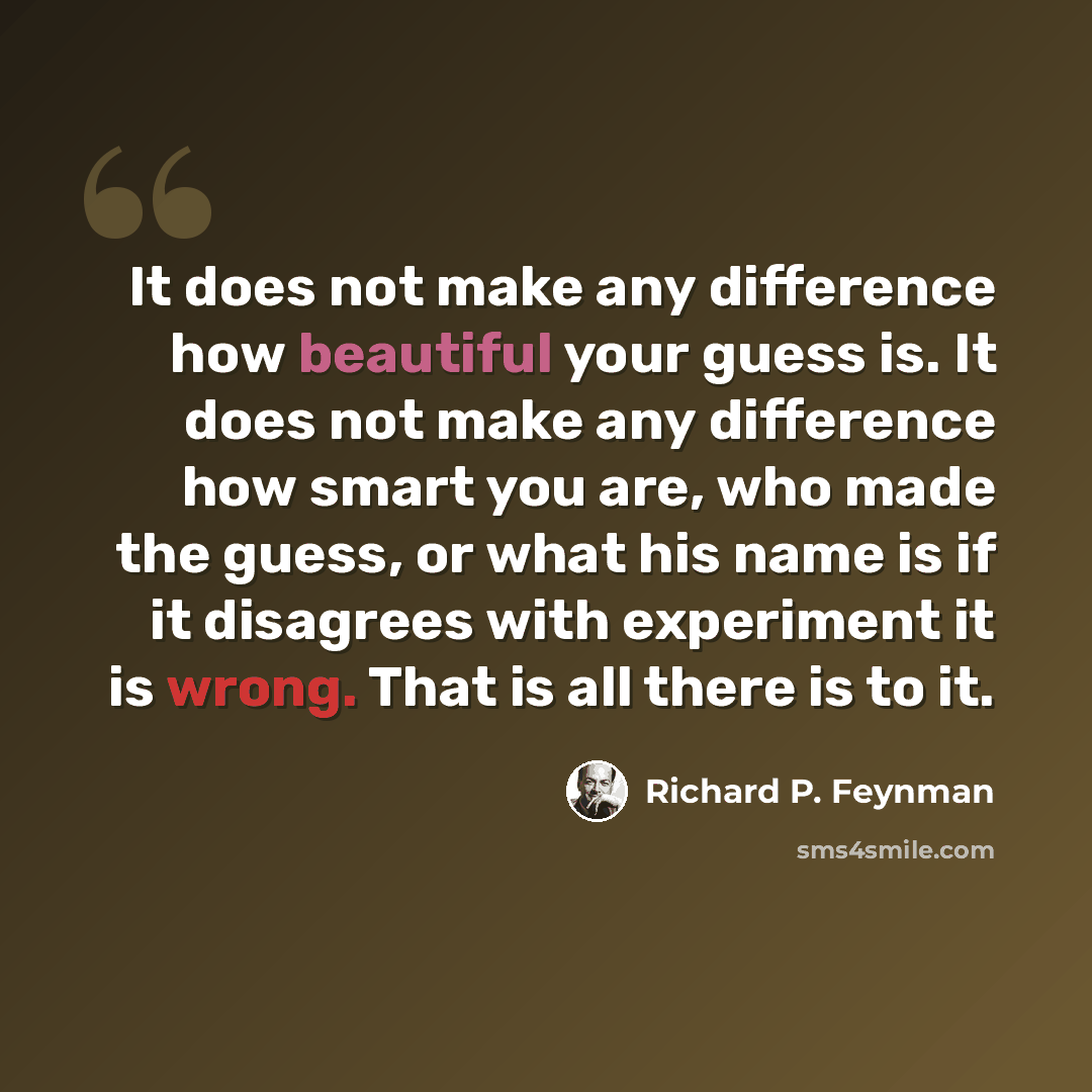 “It does not make any difference how beautiful your guess is. It does not make any difference how smart you are, who made the guess, or what his name is if it disagrees with experiment it is wrong. That is all there is to it.” quote by Richard P. Feynman