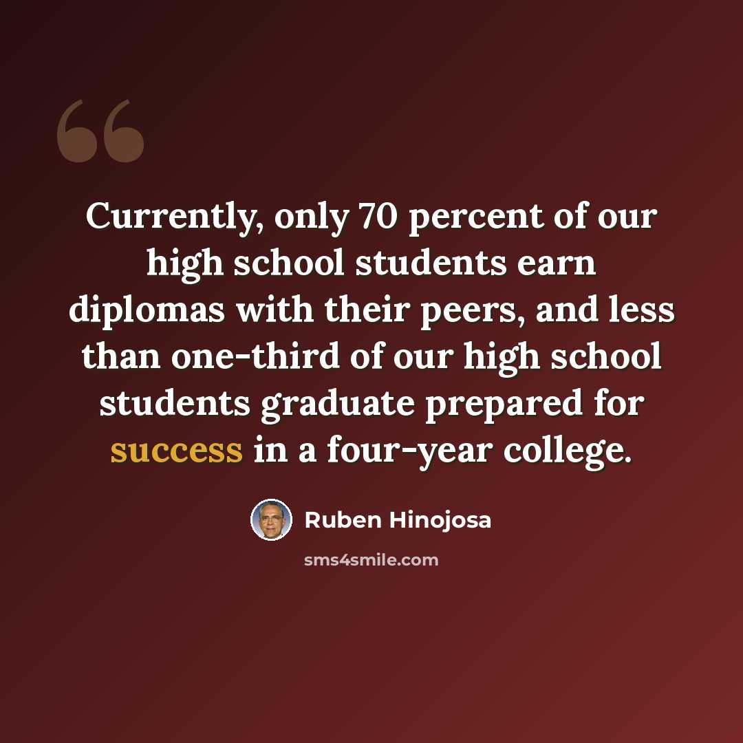 “Currently, only 70 percent of our high school students earn diplomas with their peers, and less than one-third of our high school students graduate prepared for success in a four-year college.” quote by Ruben Hinojosa