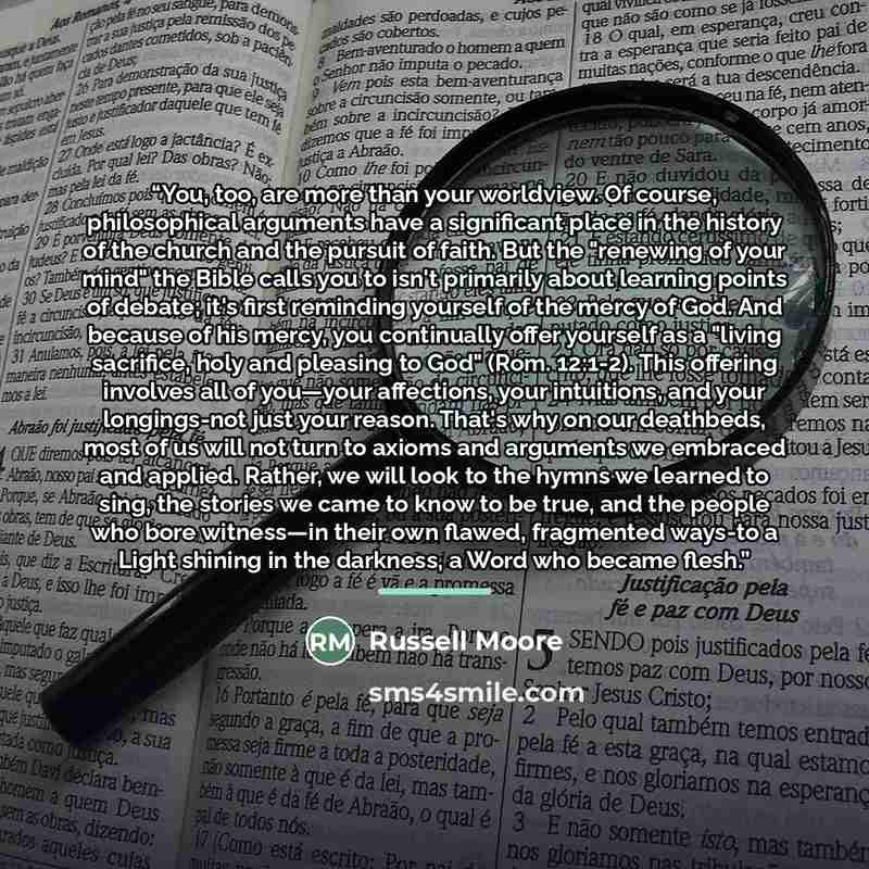 “You, too, are more than your worldview. Of course, philosophical arguments have a significant place in the history of the church and the pursuit of faith. But the "renewing of your mind" the Bible calls you to isn't primarily about learning points of debate; it's first reminding yourself of the…” quote by Russell Moore