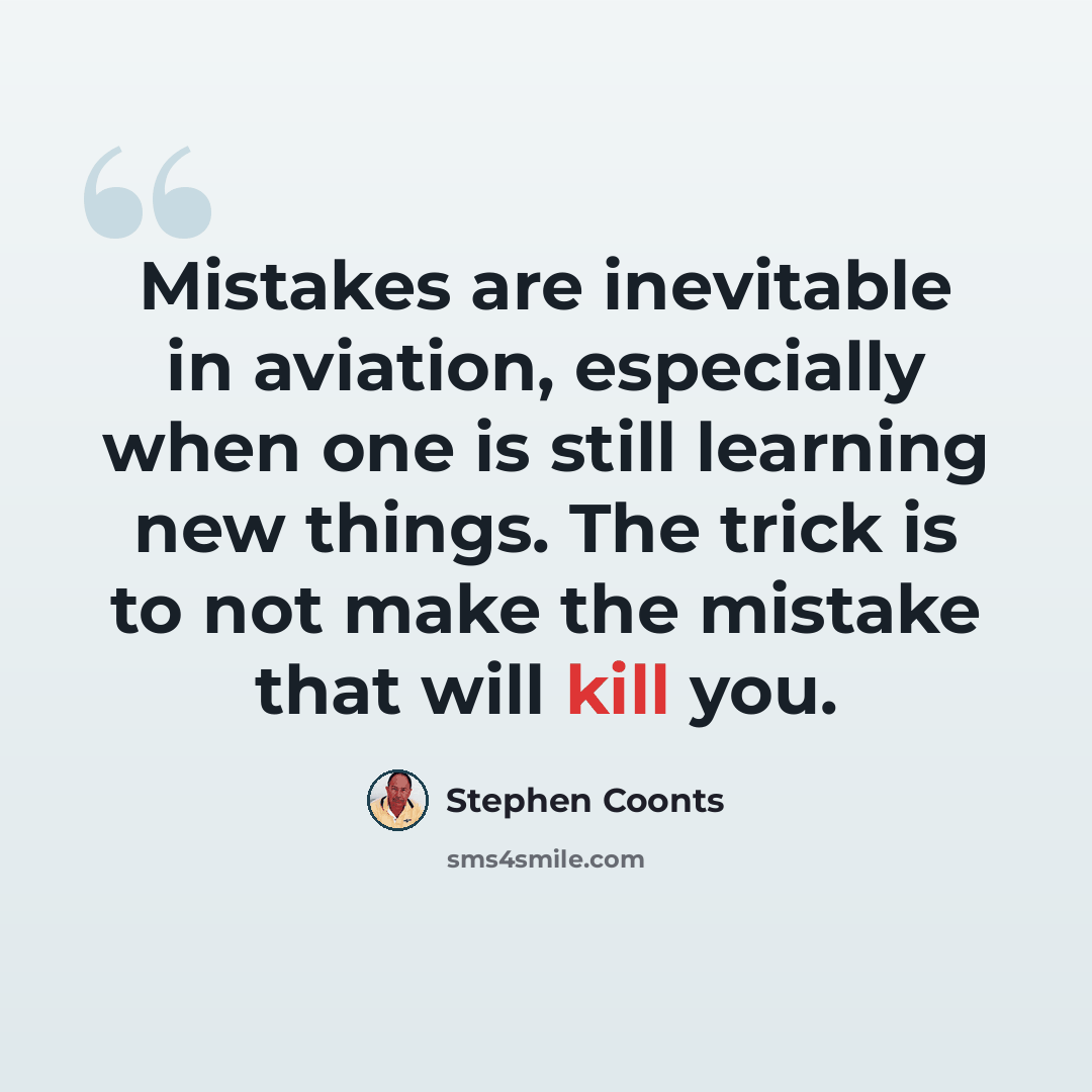 “Mistakes are inevitable in aviation, especially when one is still learning new things. The trick is to not make the mistake that will kill you.” quote by Stephen Coonts