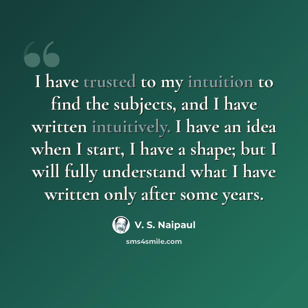 “I have trusted to my intuition to find the subjects, and I have written intuitively. I have an idea when I start, I have a shape; but I will fully understand what I have written only after some years.” quote by V. S. Naipaul