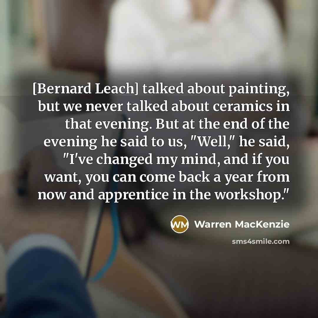 “[Bernard Leach] talked about painting, but we never talked about ceramics in that evening. But at the end of the evening he said to us, "Well," he said, "I've changed my mind, and if you want, you can come back a year from now and apprentice in the workshop."” quote by Warren MacKenzie