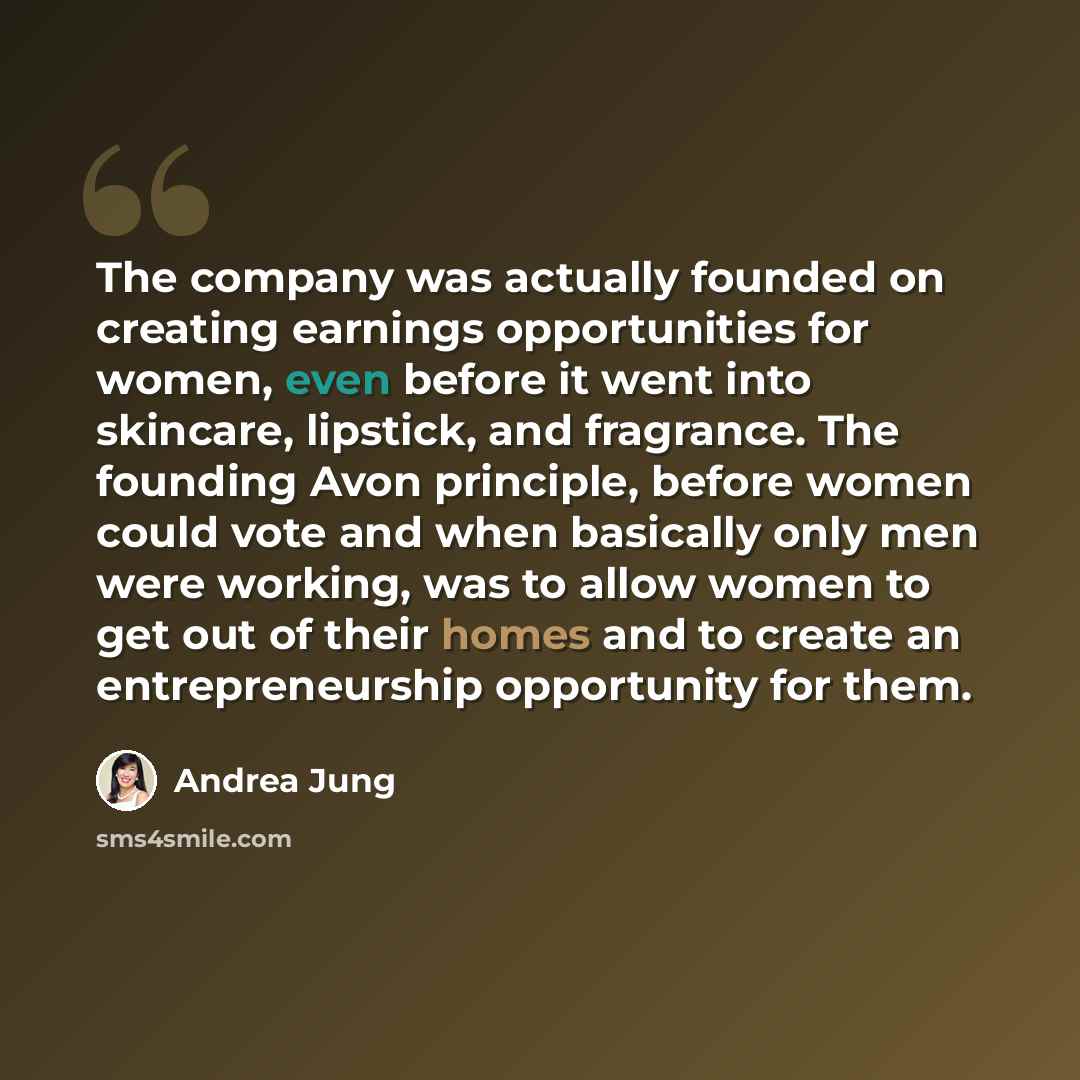 “The company was actually founded on creating earnings opportunities for women, even before it went into skincare, lipstick, and fragrance. The founding Avon principle, before women could vote and when basically only men were working, was to allow women to get out of their homes and to create an…” quote by Andrea Jung