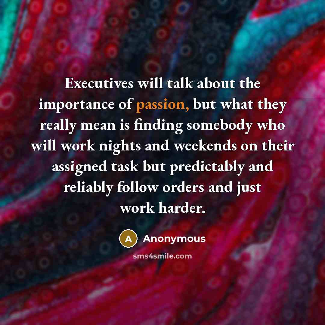 “Executives will talk about the importance of passion, but what they really mean is finding somebody who will work nights and weekends on their assigned task but predictably and reliably follow orders and just work harder.” quote by Anonymous
