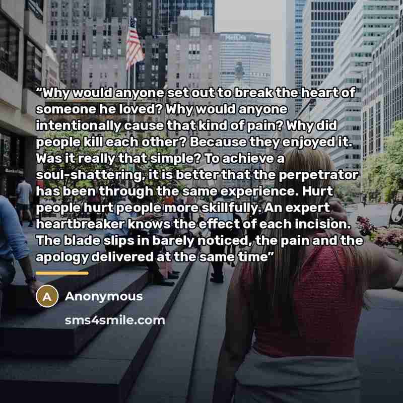 “Why would anyone set out to break the heart of someone he loved? Why would anyone intentionally cause that kind of pain? Why did people kill each other? Because they enjoyed it. Was it really that simple? To achieve a soul-shattering, it is better that the perpetrator has been through the same…” quote by Anonymous
