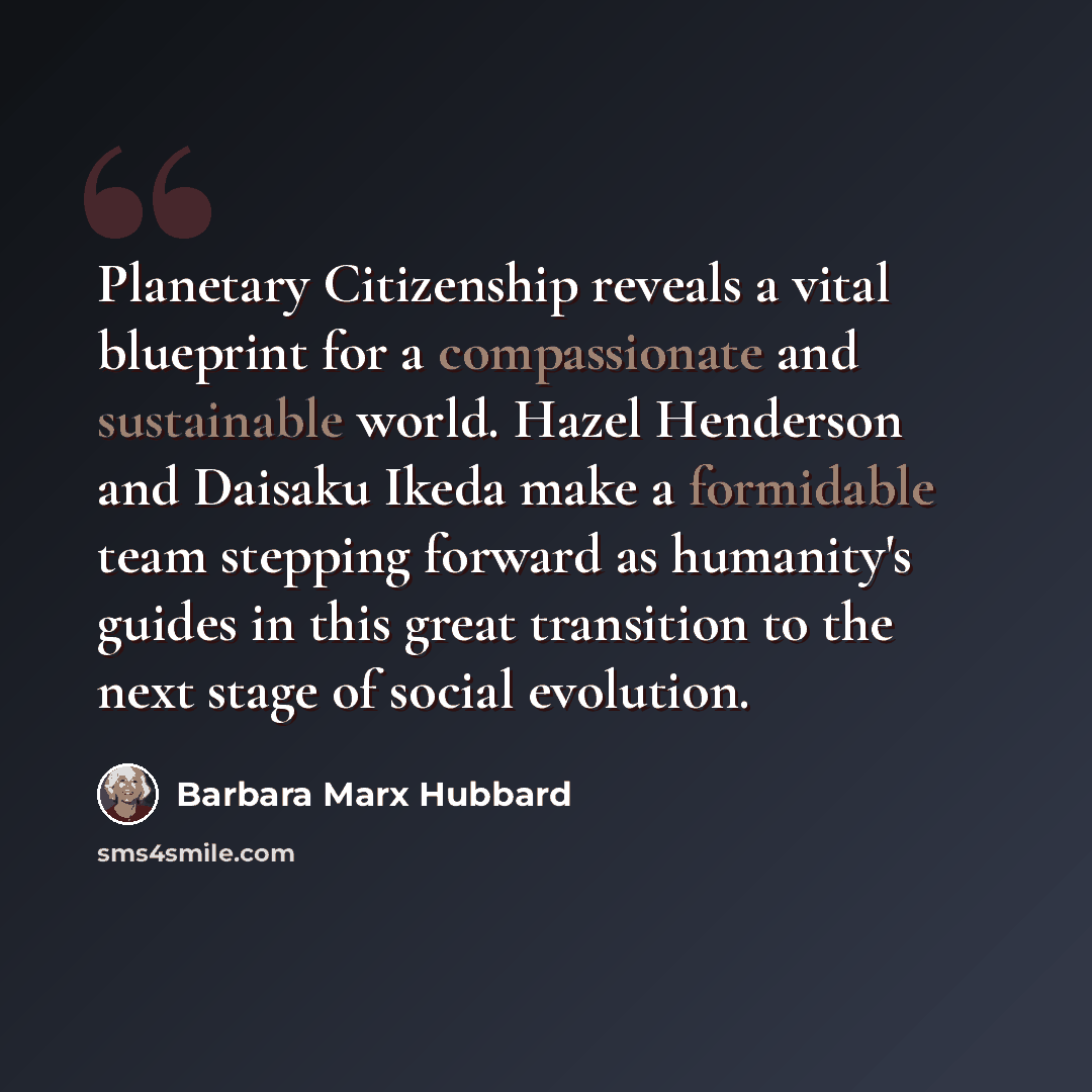 “Planetary Citizenship reveals a vital blueprint for a compassionate and sustainable world. Hazel Henderson and Daisaku Ikeda make a formidable team stepping forward as humanity's guides in this great transition to the next stage of social evolution.” quote by Barbara Marx Hubbard