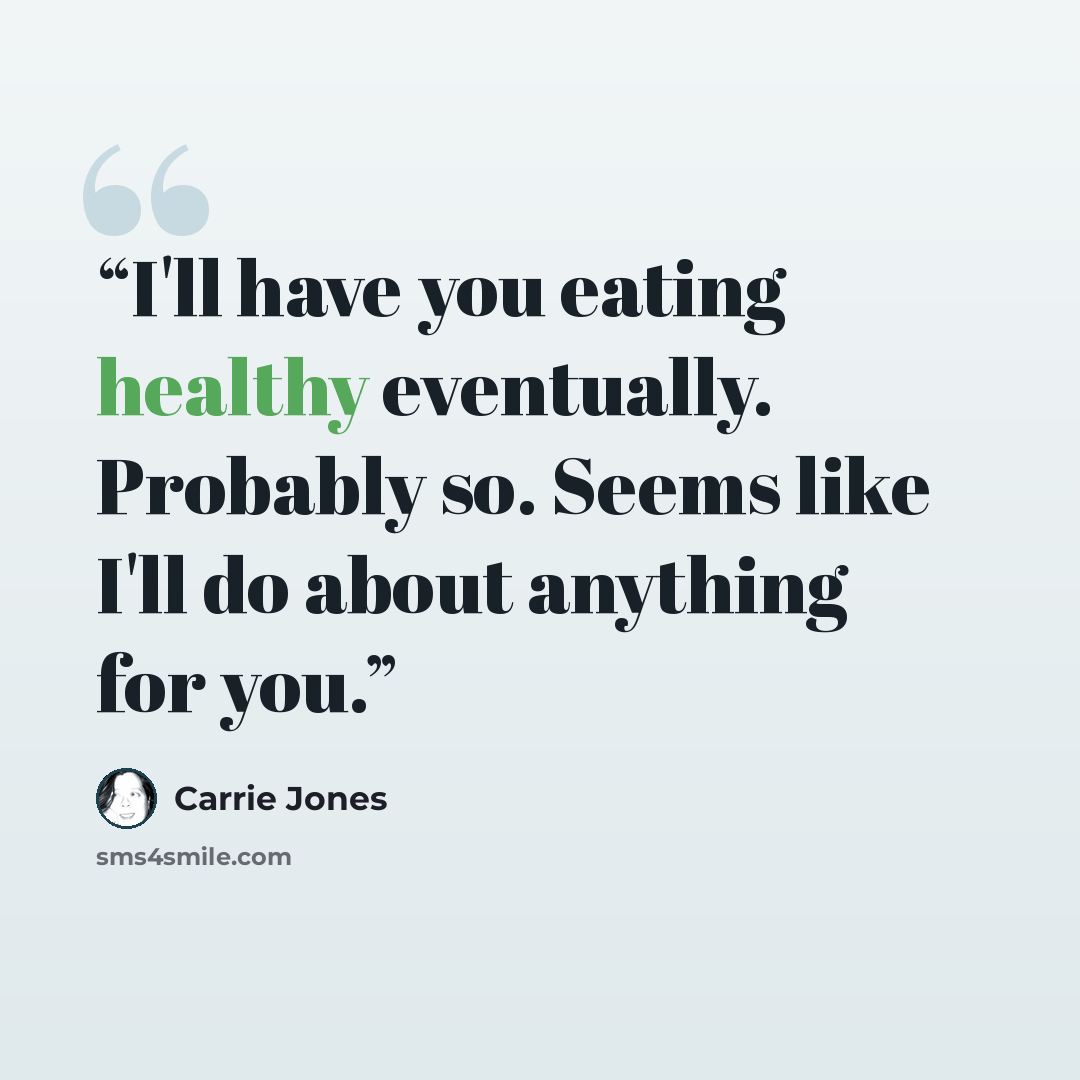 “I'll have you eating healthy eventually. Probably so. Seems like I'll do about anything for you.” quote by Carrie Jones