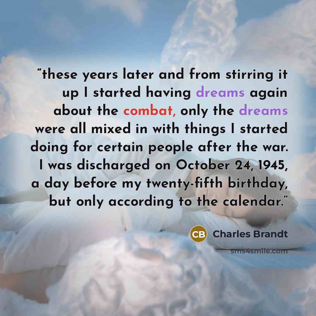 “these years later and from stirring it up I started having dreams again about the combat, only the dreams were all mixed in with things I started doing for certain people after the war. I was discharged on October 24, 1945, a day before my twenty-fifth birthday, but only according to the calendar.” quote by Charles Brandt