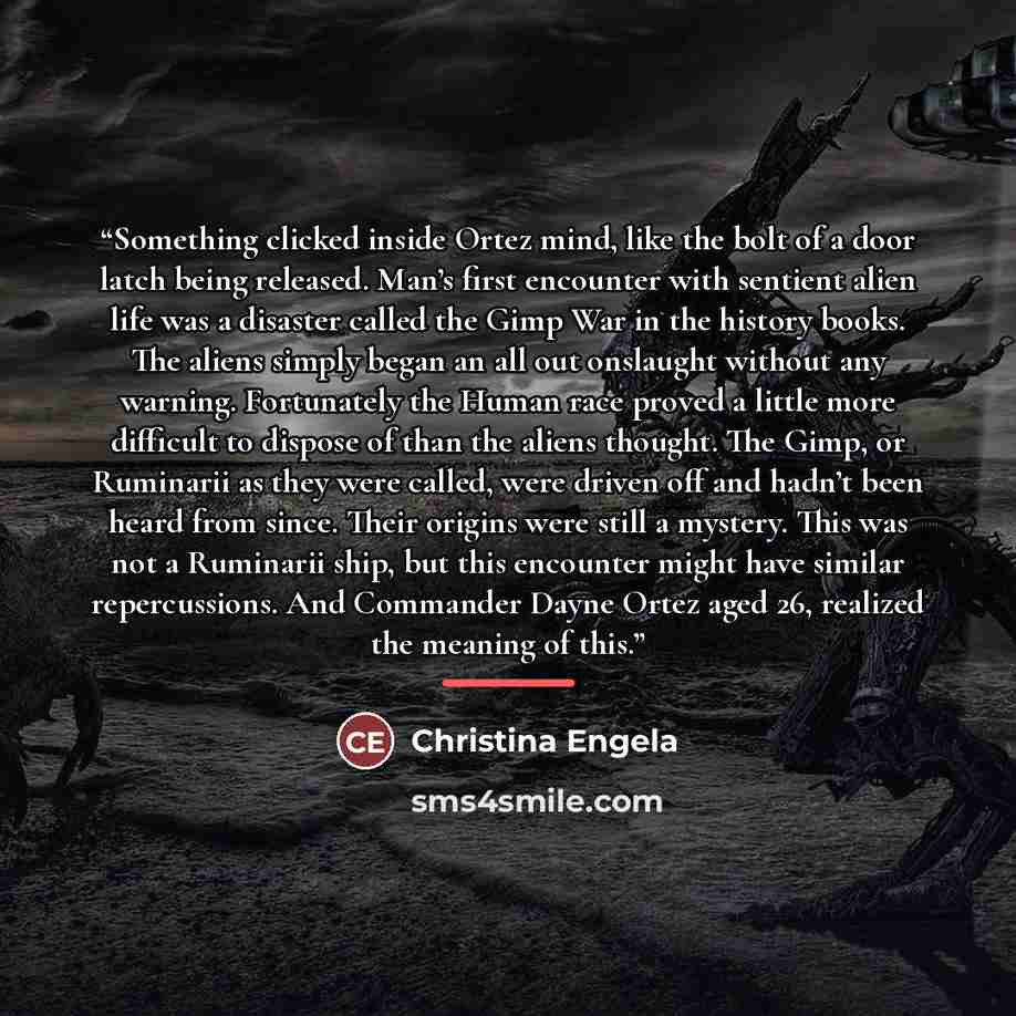 “Something clicked inside Ortez mind, like the bolt of a door latch being released. Man’s first encounter with sentient alien life was a disaster called the Gimp War in the history books. The aliens simply began an all out onslaught without any warning. Fortunately the Human race proved a little…” quote by Christina Engela