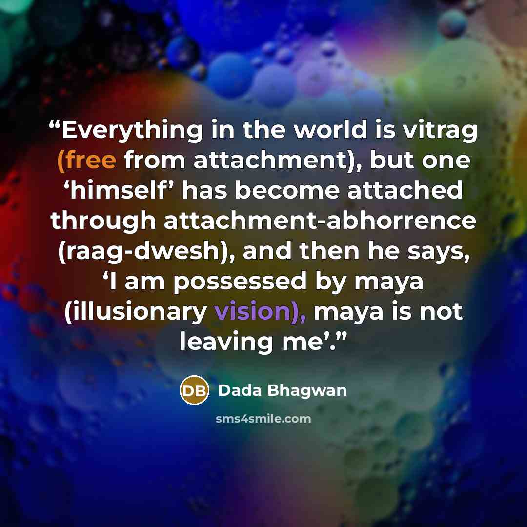“Everything in the world is vitrag (free from attachment), but one ‘himself’ has become attached through attachment-abhorrence (raag-dwesh), and then he says, ‘I am possessed by maya (illusionary vision), maya is not leaving me’.” quote by Dada Bhagwan