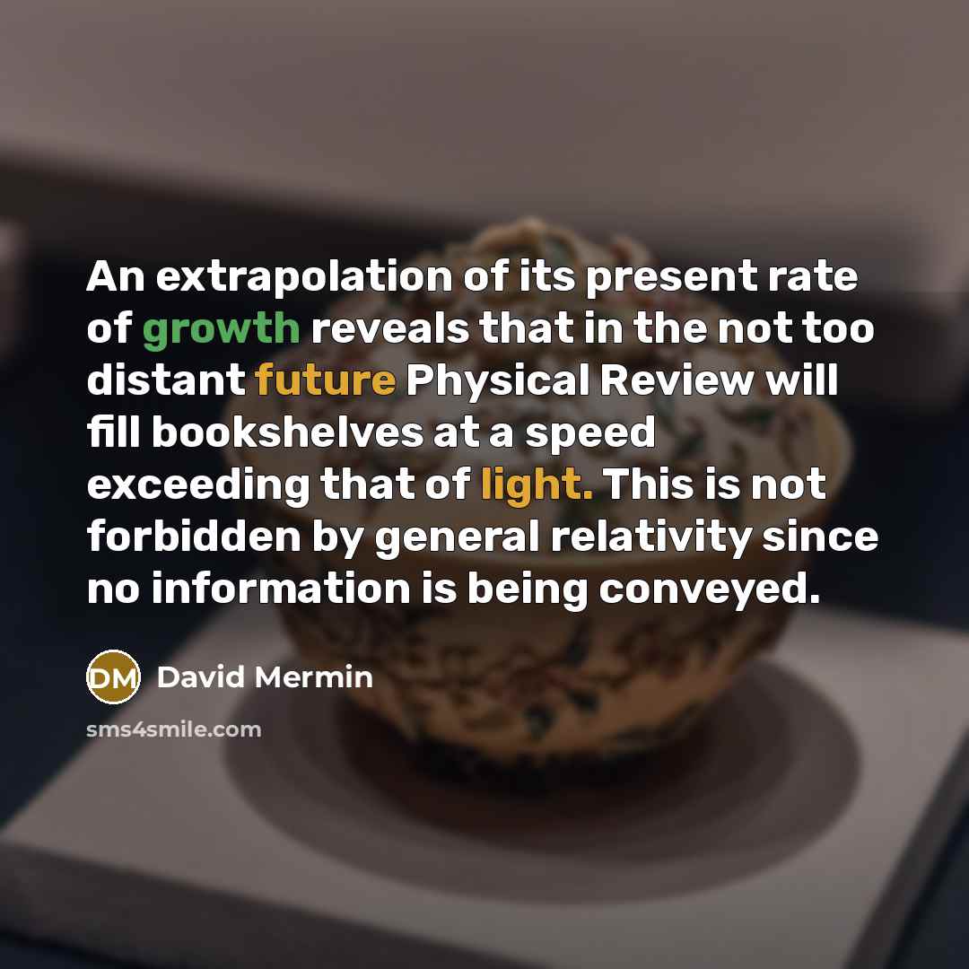 “An extrapolation of its present rate of growth reveals that in the not too distant future Physical Review will fill bookshelves at a speed exceeding that of light. This is not forbidden by general relativity since no information is being conveyed.” quote by David Mermin