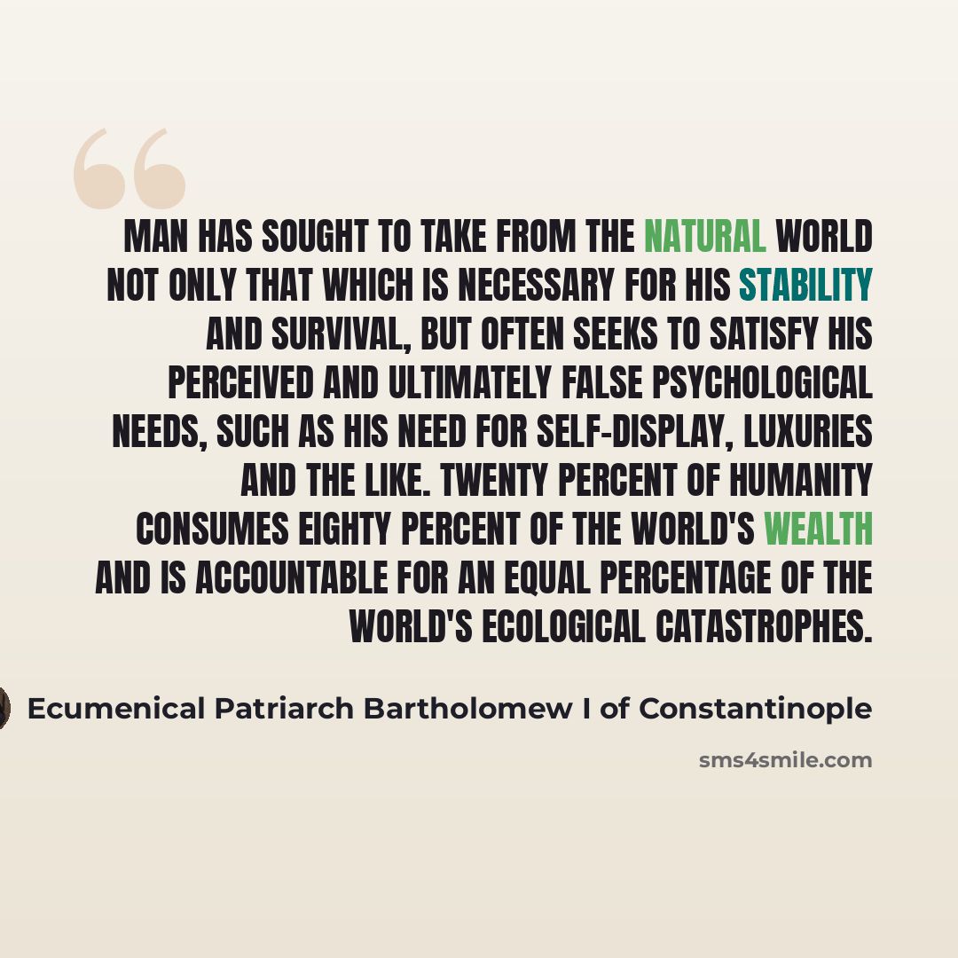 “Man has sought to take from the natural world not only that which is necessary for his stability and survival, but often seeks to satisfy his perceived and ultimately false psychological needs, such as his need for self-display, luxuries and the like. Twenty percent of humanity consumes eighty…” quote by Ecumenical Patriarch Bartholomew I of Constantinople