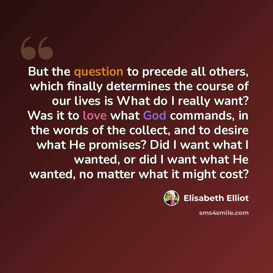 “But the question to precede all others, which finally determines the course of our lives is What do I really want? Was it to love what God commands, in the words of the collect, and to desire what He promises? Did I want what I wanted, or did I want what He wanted, no matter what it might cost?” quote by Elisabeth Elliot