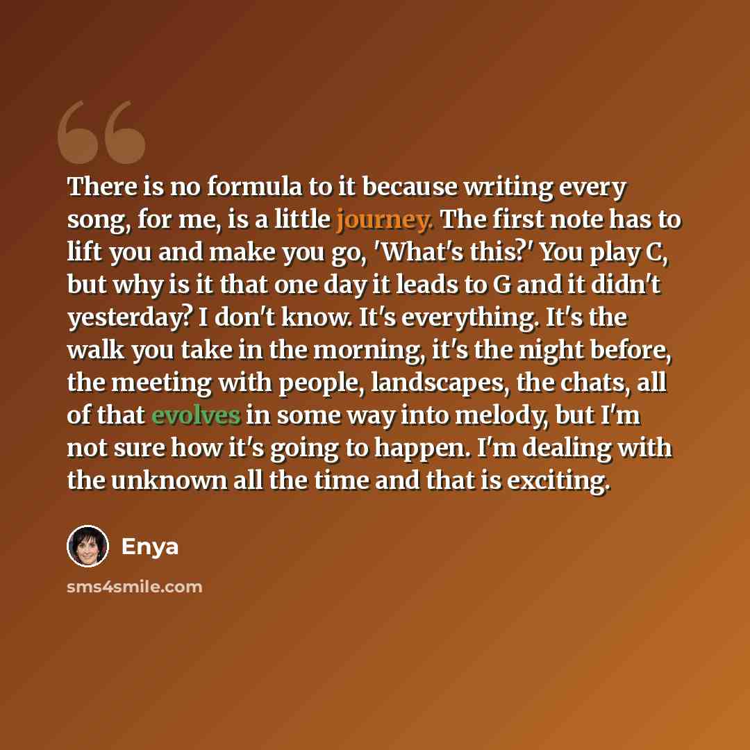 “There is no formula to it because writing every song, for me, is a little journey. The first note has to lift you and make you go, 'What's this?' You play C, but why is it that one day it leads to G and it didn't yesterday? I don't know. It's everything. It's the walk you take in the morning, it's…” quote by Enya