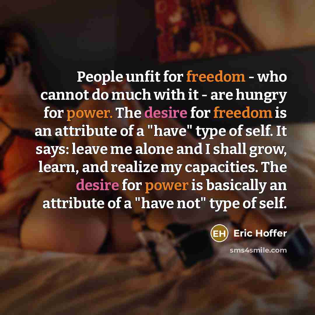 “People unfit for freedom - who cannot do much with it - are hungry for power. The desire for freedom is an attribute of a "have" type of self. It says: leave me alone and I shall grow, learn, and realize my capacities. The desire for power is basically an attribute of a "have not" type of self.” quote by Eric Hoffer