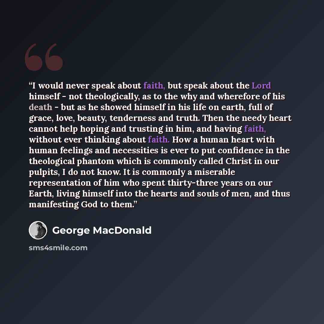 “I would never speak about faith, but speak about the Lord himself - not theologically, as to the why and wherefore of his death - but as he showed himself in his life on earth, full of grace, love, beauty, tenderness and truth. Then the needy heart cannot help hoping and trusting in him, and…” quote by George MacDonald
