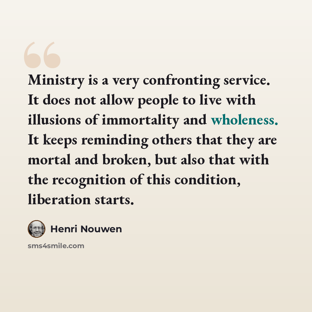 “Ministry is a very confronting service. It does not allow people to live with illusions of immortality and wholeness. It keeps reminding others that they are mortal and broken, but also that with the recognition of this condition, liberation starts.” quote by Henri Nouwen