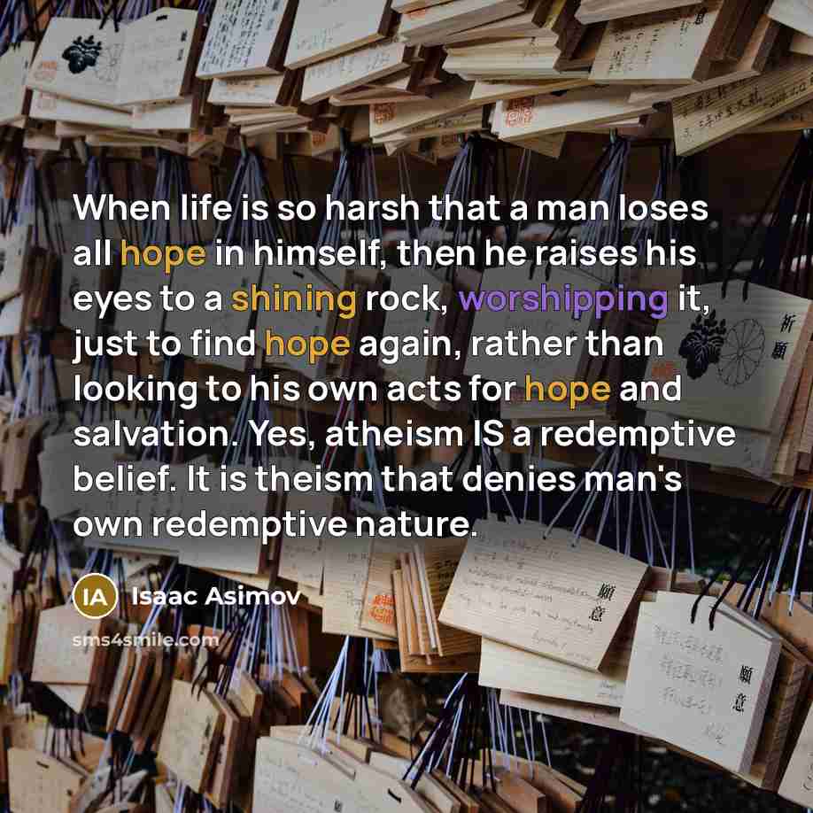 “When life is so harsh that a man loses all hope in himself, then he raises his eyes to a shining rock, worshipping it, just to find hope again, rather than looking to his own acts for hope and salvation. Yes, atheism IS a redemptive belief. It is theism that denies man's own redemptive nature.” quote by Isaac Asimov
