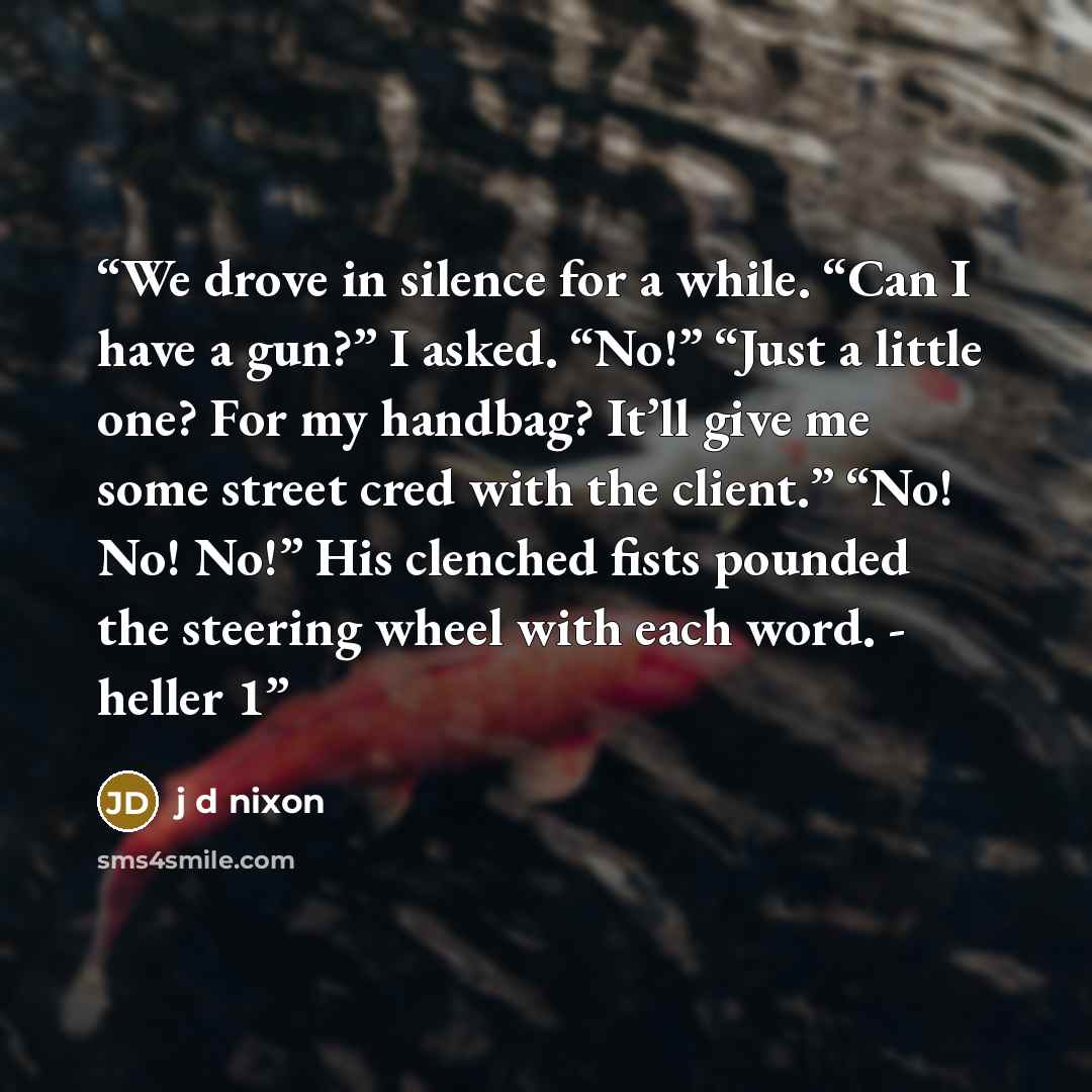 “We drove in silence for a while. “Can I have a gun?” I asked. “No!” “Just a little one? For my handbag? It’ll give me some street cred with the client.” “No! No! No!” His clenched fists pounded the steering wheel with each word. - heller 1” quote by j d nixon
