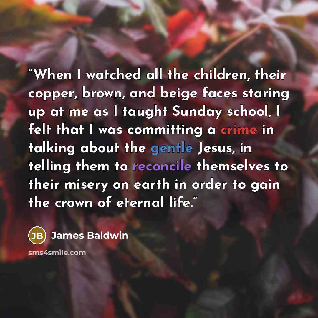 “When I watched all the children, their copper, brown, and beige faces staring up at me as I taught Sunday school, I felt that I was committing a crime in talking about the gentle Jesus, in telling them to reconcile themselves to their misery on earth in order to gain the crown of eternal life.” quote by James Baldwin