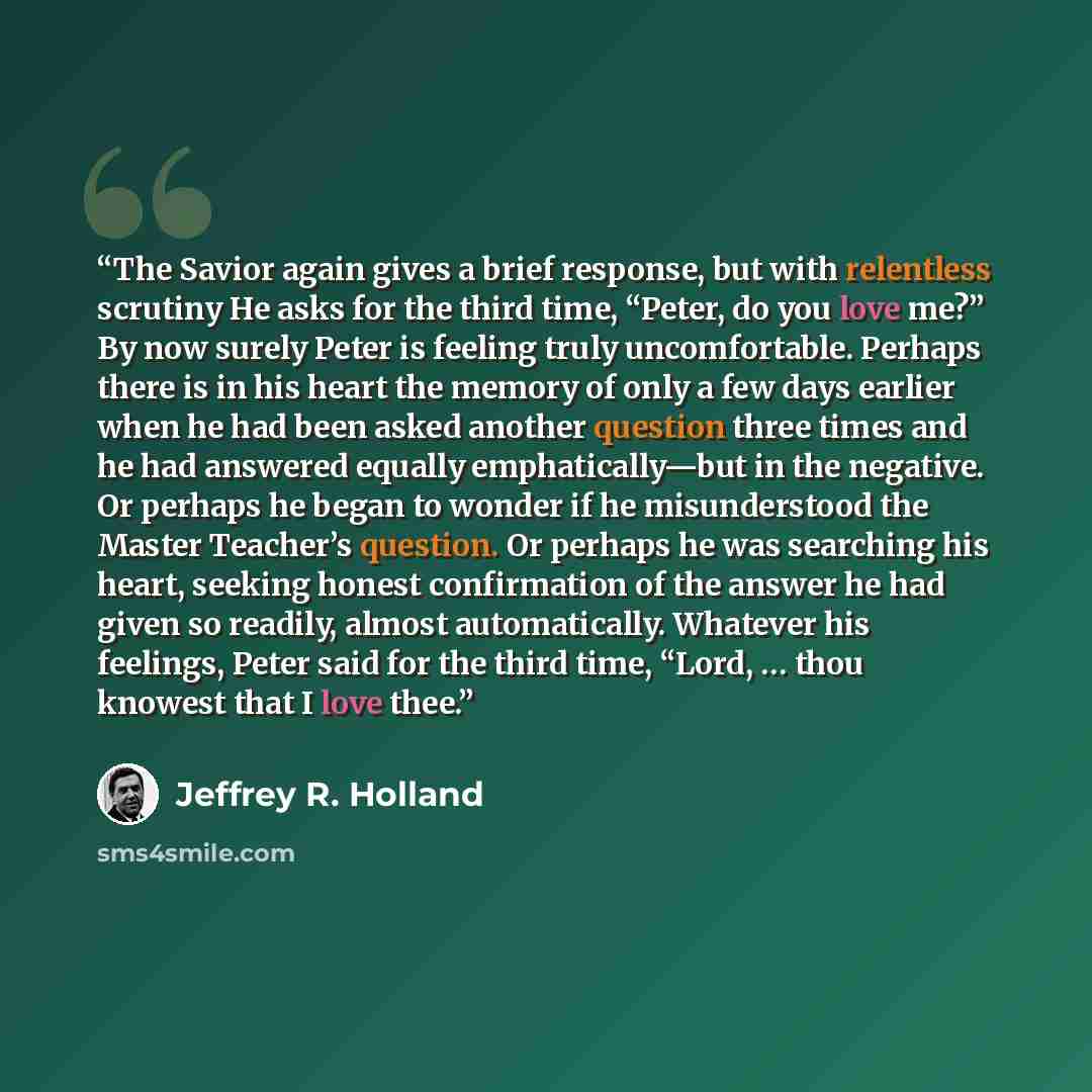 “The Savior again gives a brief response, but with relentless scrutiny He asks for the third time, “Peter, do you love me?” By now surely Peter is feeling truly uncomfortable. Perhaps there is in his heart the memory of only a few days earlier when he had been asked another question three times and…” quote by Jeffrey R. Holland