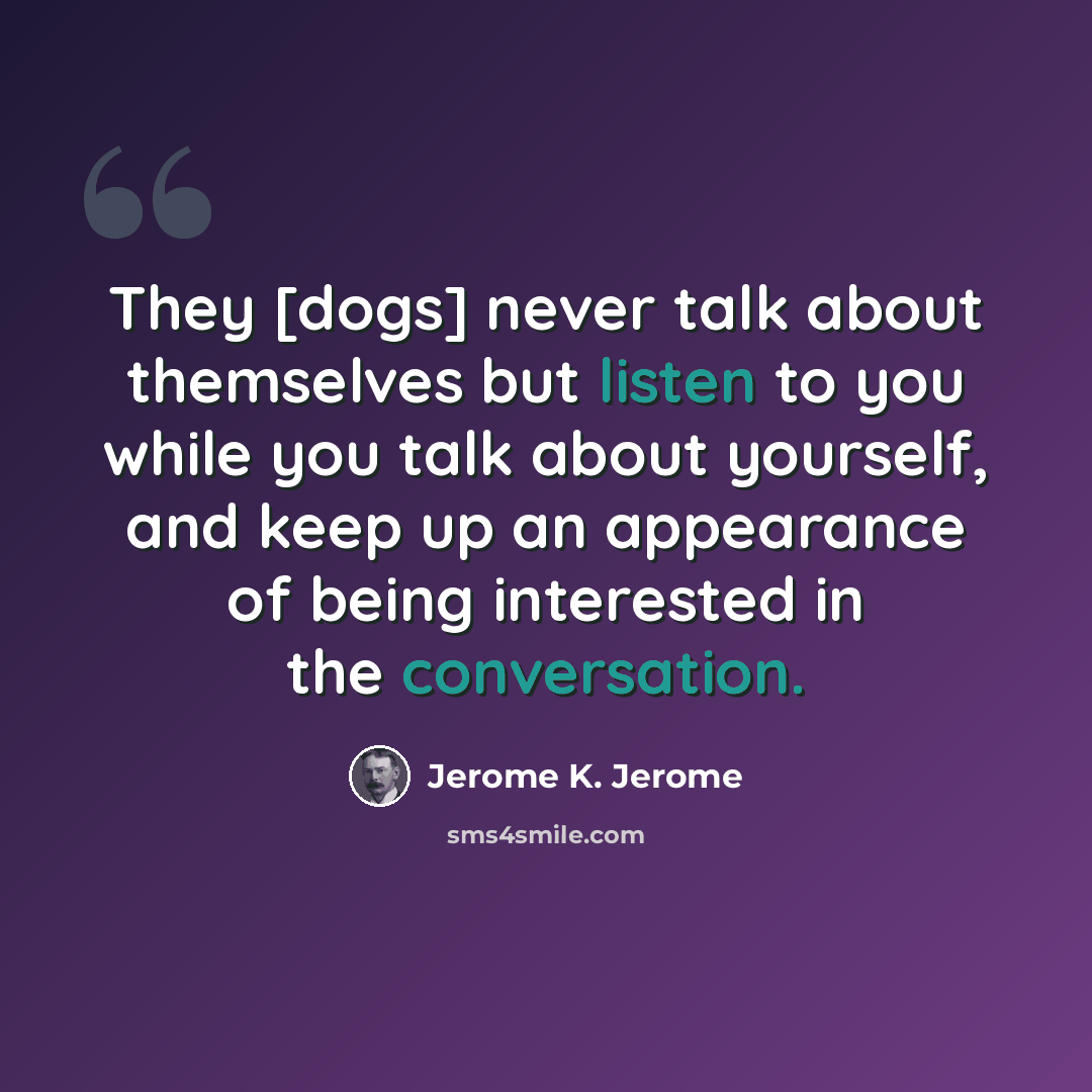 “They [dogs] never talk about themselves but listen to you while you talk about yourself, and keep up an appearance of being interested in the conversation.” quote by Jerome K. Jerome
