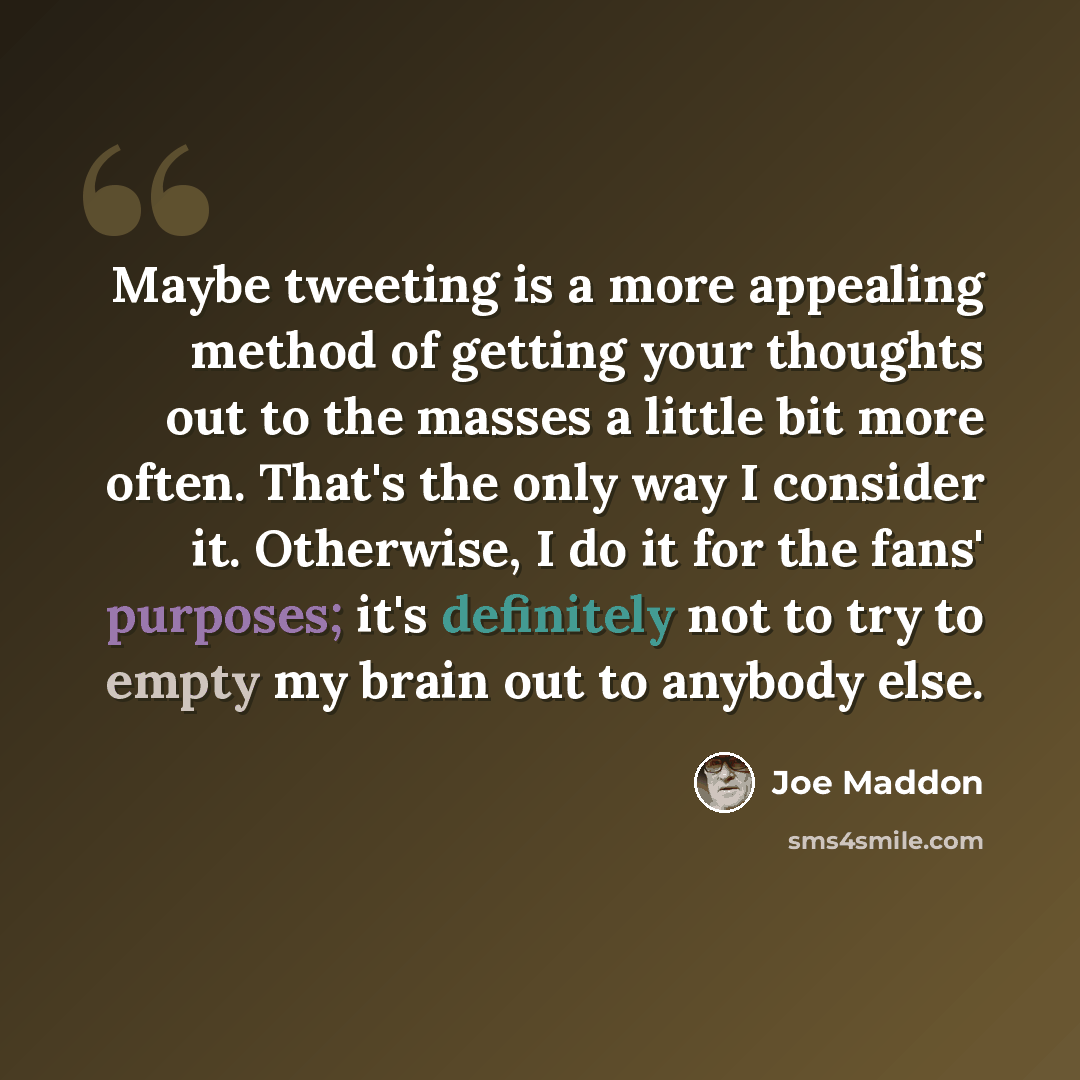 “Maybe tweeting is a more appealing method of getting your thoughts out to the masses a little bit more often. That's the only way I consider it. Otherwise, I do it for the fans' purposes; it's definitely not to try to empty my brain out to anybody else.” quote by Joe Maddon