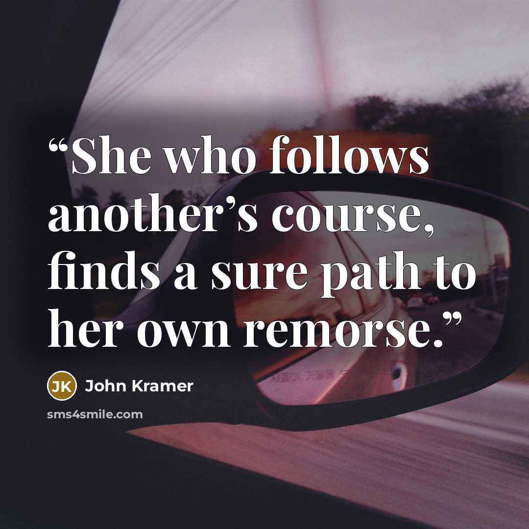 “She who follows another’s course, finds a sure path to her own remorse.” quote by John Kramer
