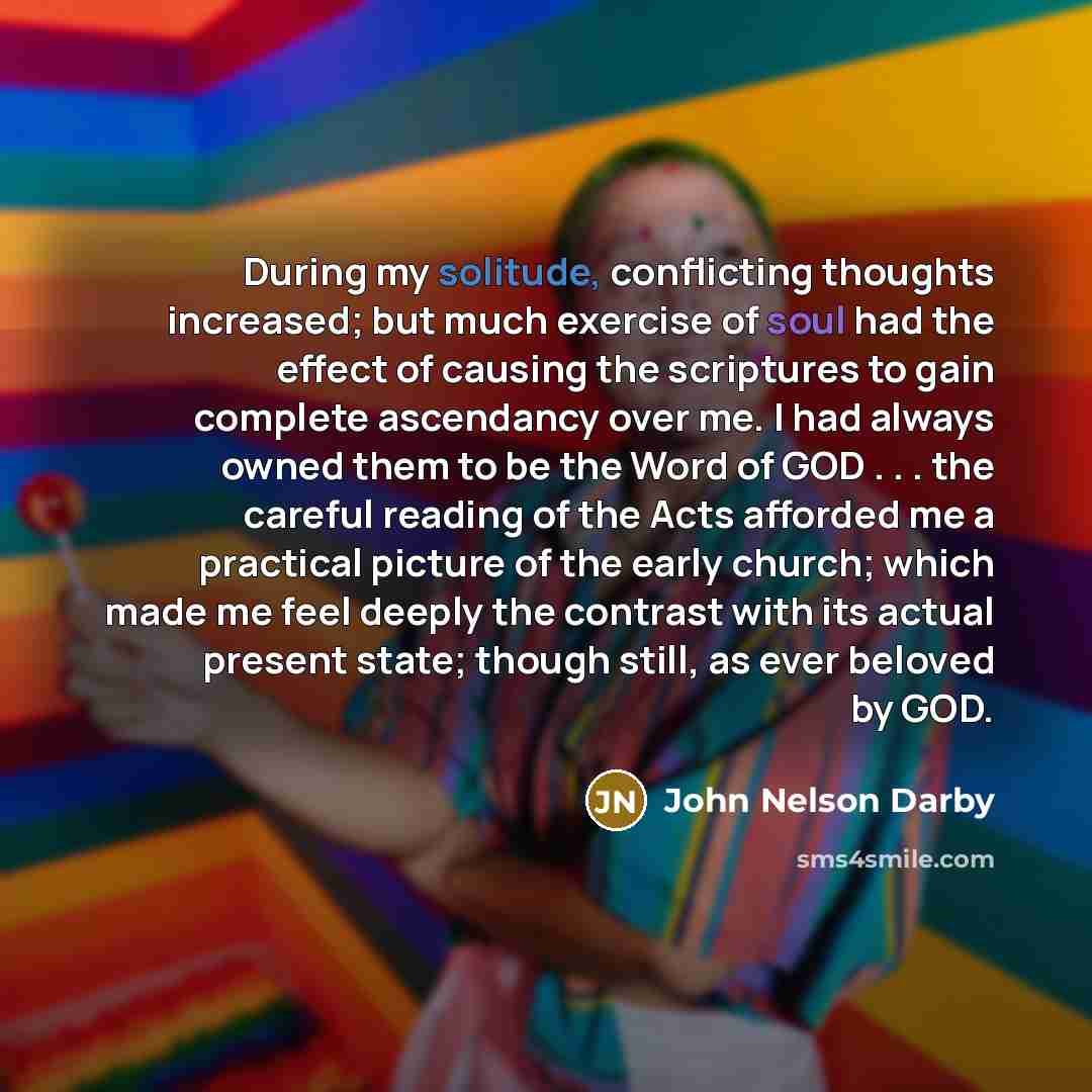 “During my solitude, conflicting thoughts increased; but much exercise of soul had the effect of causing the scriptures to gain complete ascendancy over me. I had always owned them to be the Word of GOD . . . the careful reading of the Acts afforded me a practical picture of the early church; which…” quote by John Nelson Darby