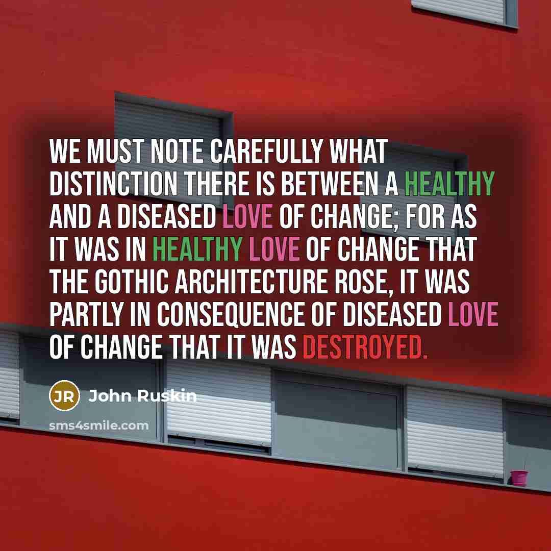 “We must note carefully what distinction there is between a healthy and a diseased love of change; for as it was in healthy love of change that the Gothic architecture rose, it was partly in consequence of diseased love of change that it was destroyed.” quote by John Ruskin