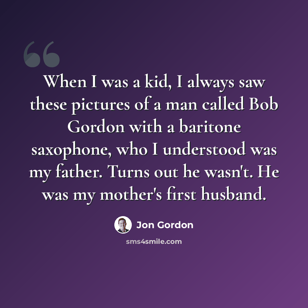 “When I was a kid, I always saw these pictures of a man called Bob Gordon with a baritone saxophone, who I understood was my father. Turns out he wasn't. He was my mother's first husband.” quote by Jon Gordon
