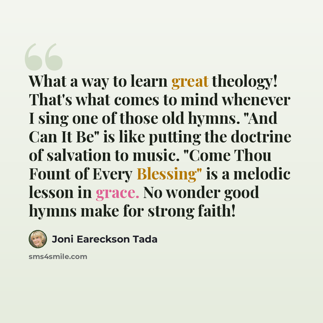 “What a way to learn great theology! That's what comes to mind whenever I sing one of those old hymns. "And Can It Be" is like putting the doctrine of salvation to music. "Come Thou Fount of Every Blessing" is a melodic lesson in grace. No wonder good hymns make for strong faith!” quote by Joni Eareckson Tada