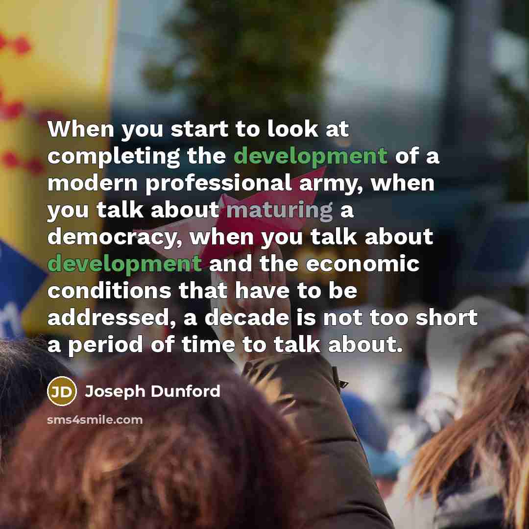 “When you start to look at completing the development of a modern professional army, when you talk about maturing a democracy, when you talk about development and the economic conditions that have to be addressed, a decade is not too short a period of time to talk about.” quote by Joseph Dunford