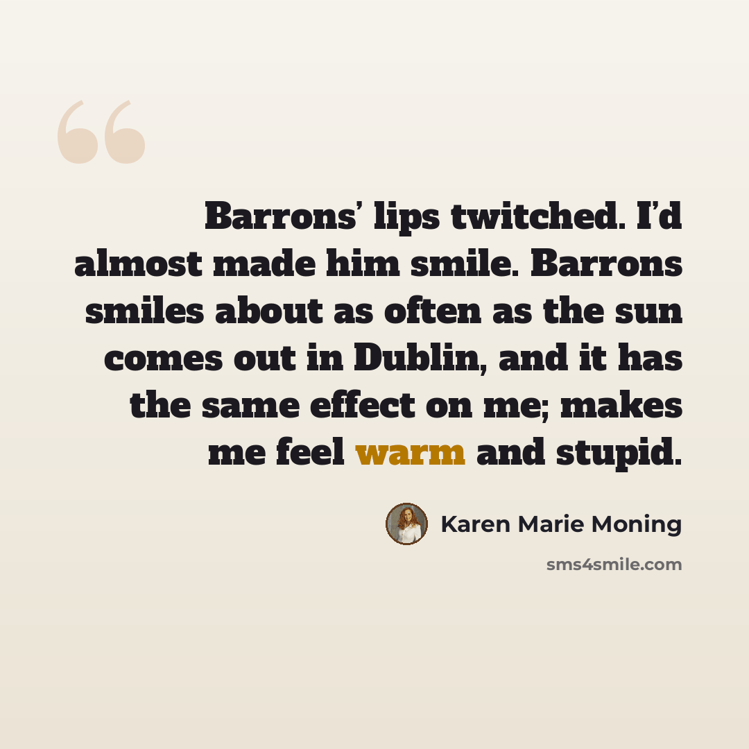 “Barrons’ lips twitched. I’d almost made him smile. Barrons smiles about as often as the sun comes out in Dublin, and it has the same effect on me; makes me feel warm and stupid.” quote by Karen Marie Moning