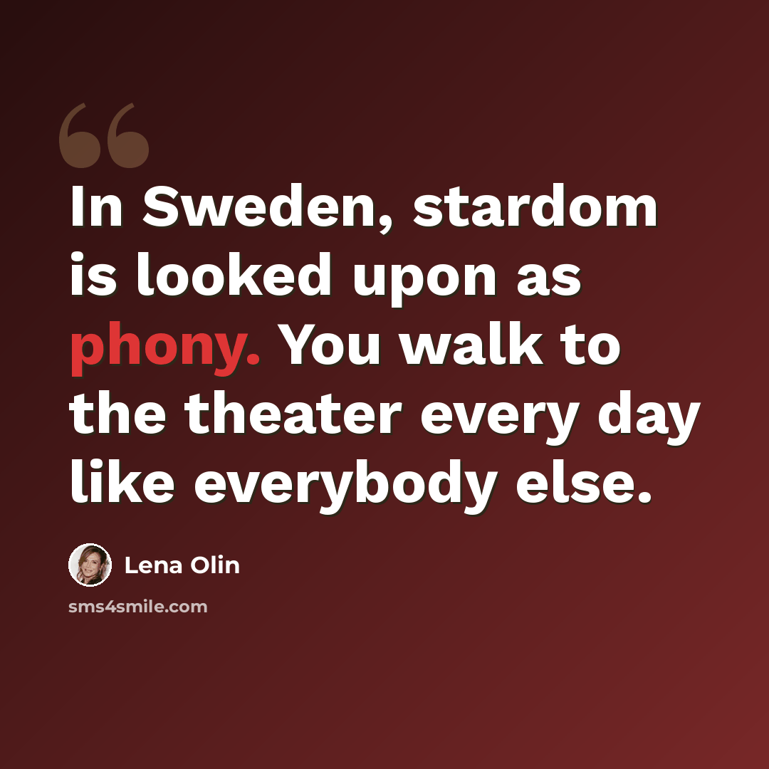 “In Sweden, stardom is looked upon as phony. You walk to the theater every day like everybody else.” quote by Lena Olin