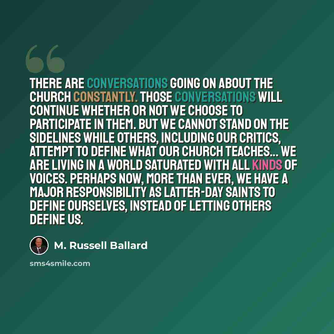 “There are conversations going on about the Church constantly. Those conversations will continue whether or not we choose to participate in them. But we cannot stand on the sidelines while others, including our critics, attempt to define what our Church teaches... We are living in a world saturated…” quote by M. Russell Ballard