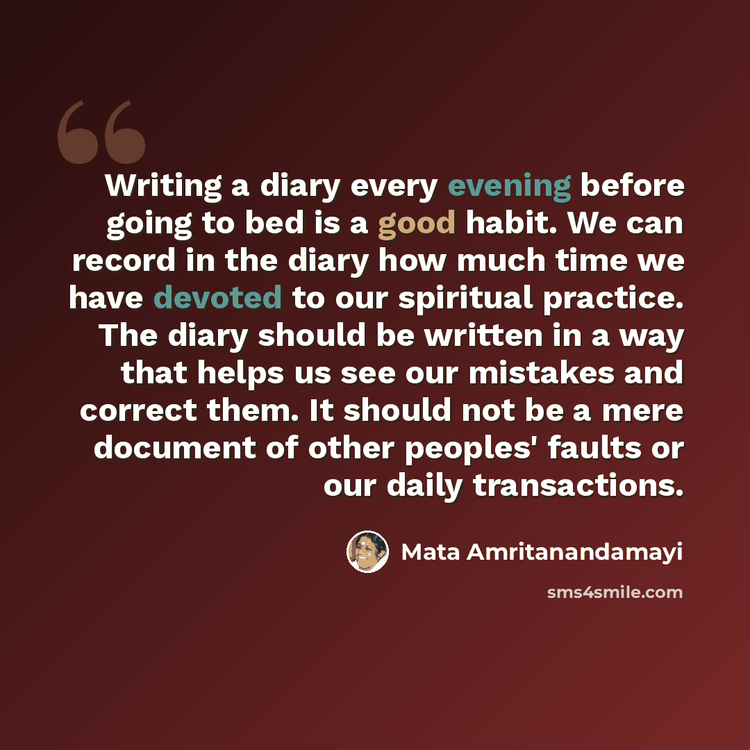 “Writing a diary every evening before going to bed is a good habit. We can record in the diary how much time we have devoted to our spiritual practice. The diary should be written in a way that helps us see our mistakes and correct them. It should not be a mere document of other peoples' faults or…” quote by Mata Amritanandamayi
