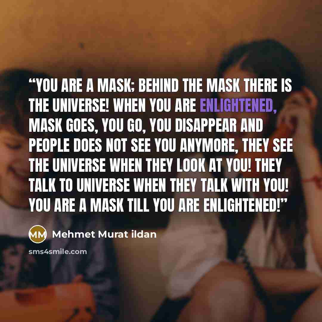 “You are a mask; behind the mask there is the universe! When you are enlightened, mask goes, you go, you disappear and people does not see you anymore, they see the universe when they look at you! They talk to universe when they talk with you! You are a mask till you are enlightened!” quote by Mehmet Murat ildan