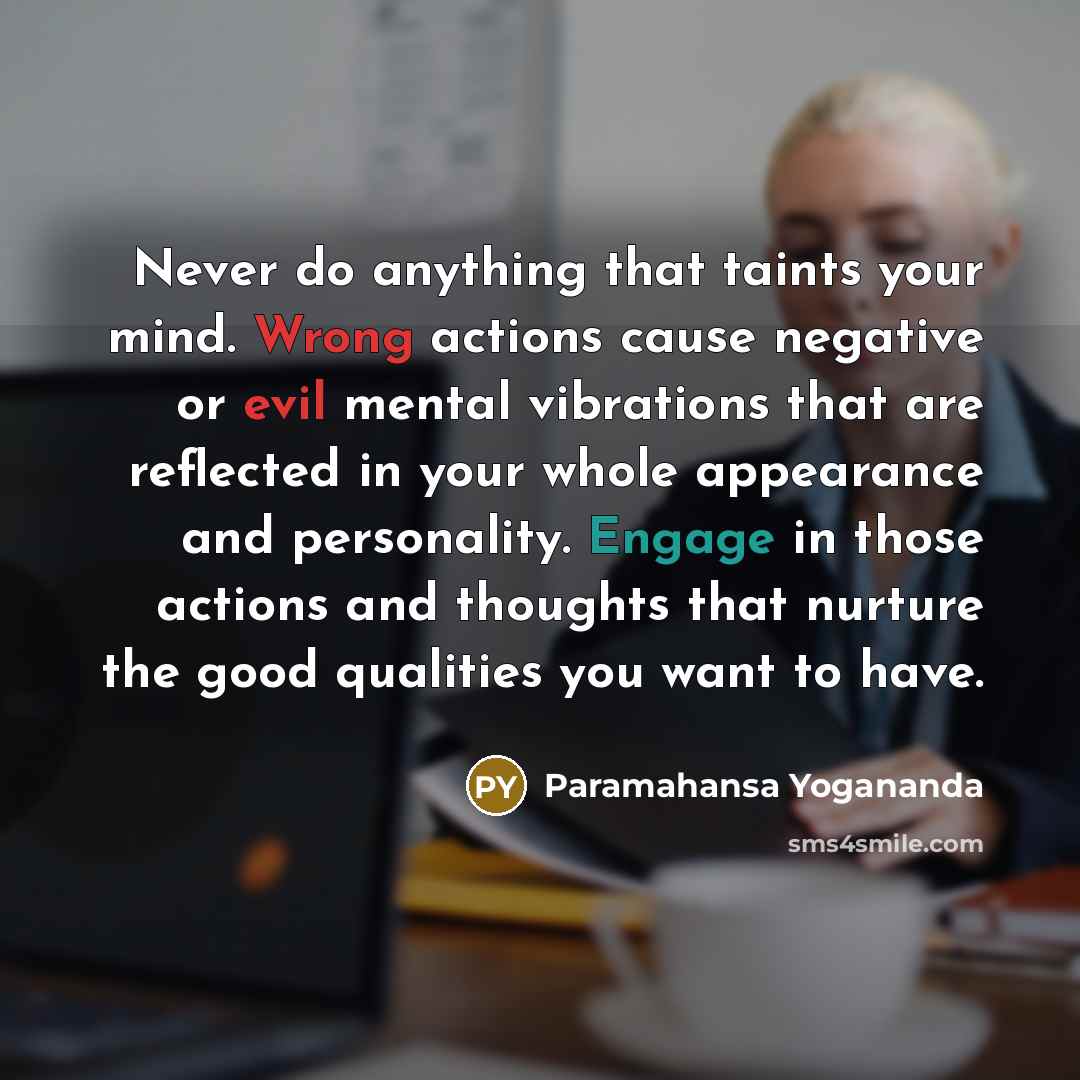 “Never do anything that taints your mind. Wrong actions cause negative or evil mental vibrations that are reflected in your whole appearance and personality. Engage in those actions and thoughts that nurture the good qualities you want to have.” quote by Paramahansa Yogananda