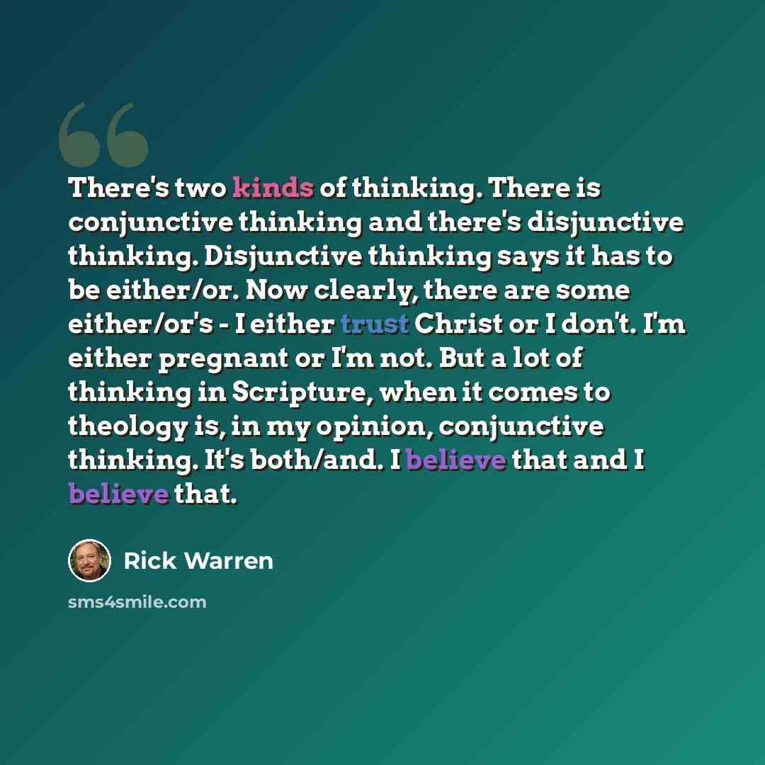 “There's two kinds of thinking. There is conjunctive thinking and there's disjunctive thinking. Disjunctive thinking says it has to be either/or. Now clearly, there are some either/or's - I either trust Christ or I don't. I'm either pregnant or I'm not. But a lot of thinking in Scripture, when it…” quote by Rick Warren
