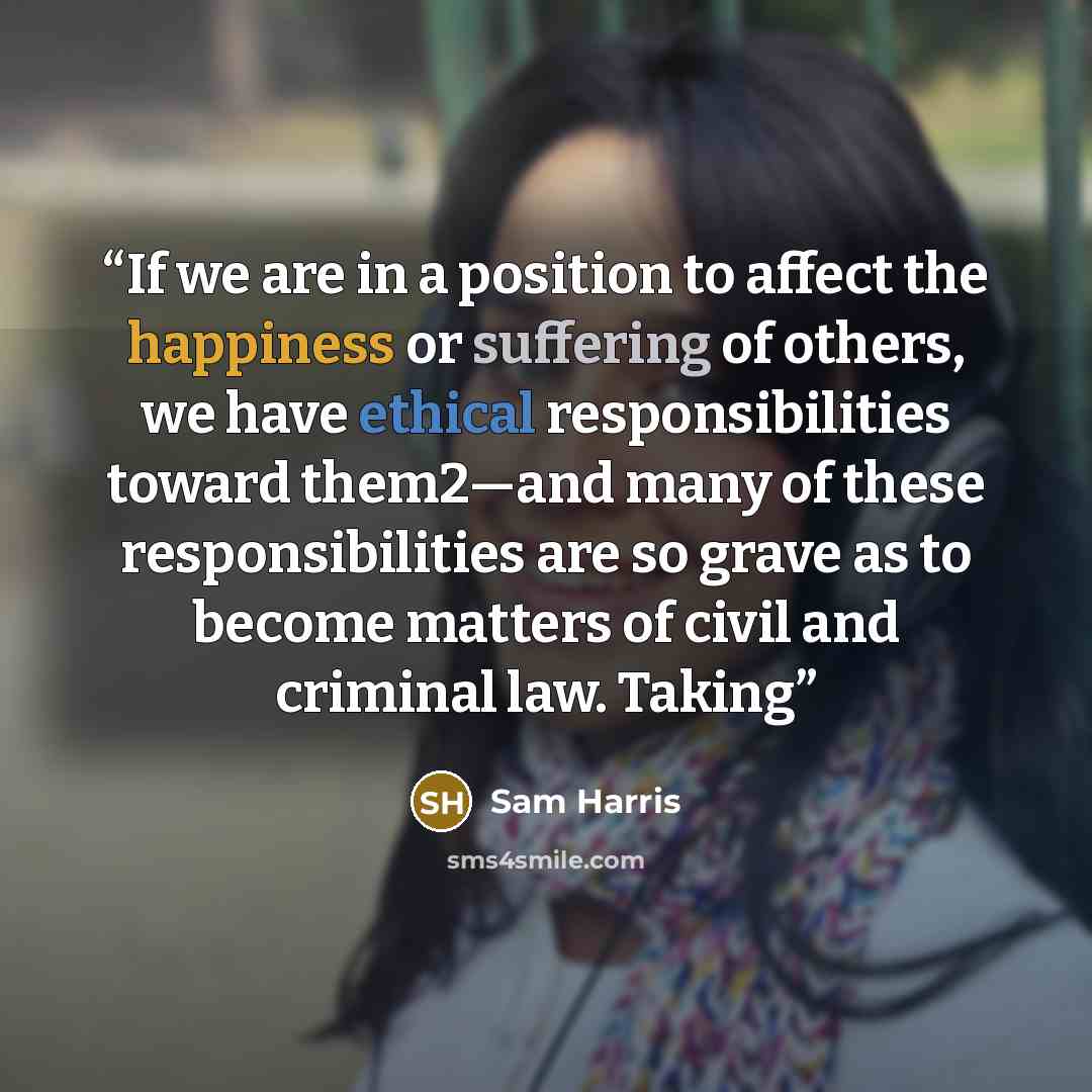 “If we are in a position to affect the happiness or suffering of others, we have ethical responsibilities toward them2—and many of these responsibilities are so grave as to become matters of civil and criminal law. Taking” quote by Sam Harris