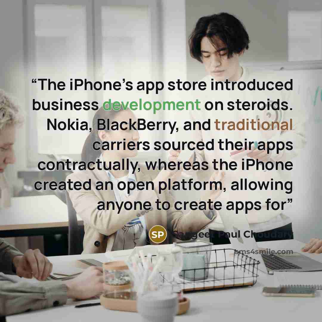 “The iPhone’s app store introduced business development on steroids. Nokia, BlackBerry, and traditional carriers sourced their apps contractually, whereas the iPhone created an open platform, allowing anyone to create apps for” quote by Sangeet Paul Choudary