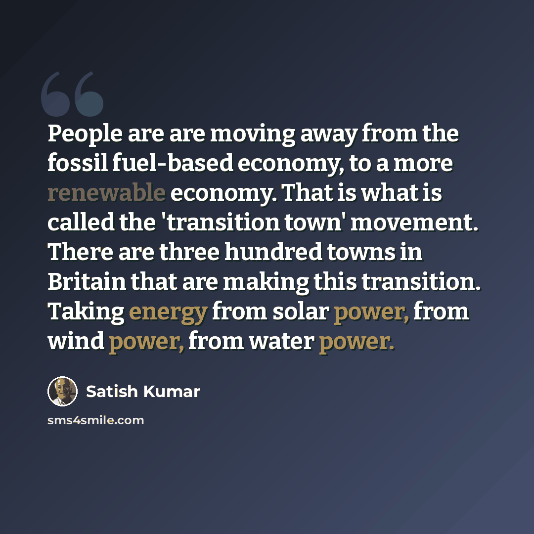 “People are are moving away from the fossil fuel-based economy, to a more renewable economy. That is what is called the 'transition town' movement. There are three hundred towns in Britain that are making this transition. Taking energy from solar power, from wind power, from water power.” quote by Satish Kumar