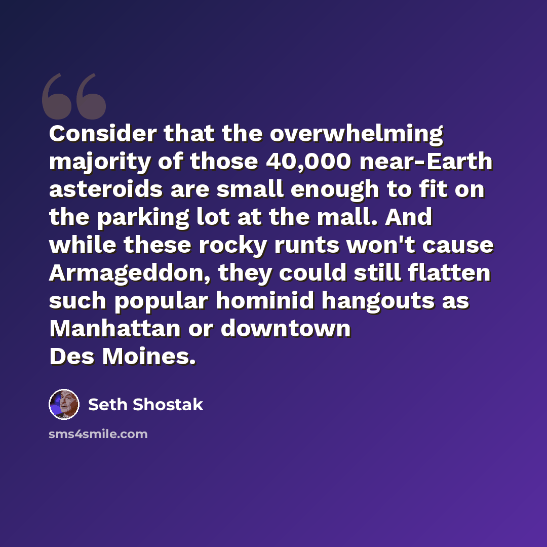 “Consider that the overwhelming majority of those 40,000 near-Earth asteroids are small enough to fit on the parking lot at the mall. And while these rocky runts won't cause Armageddon, they could still flatten such popular hominid hangouts as Manhattan or downtown Des Moines.” quote by Seth Shostak